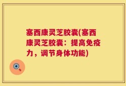塞西康灵芝胶囊(塞西康灵芝胶囊：提高免疫力，调节身体功能)