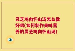 灵芝鸡肉怀山汤怎么做好喝(如何制作美味营养的灵芝鸡肉怀山汤)
