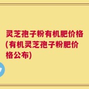灵芝孢子粉有机肥价格(有机灵芝孢子粉肥价格公布)