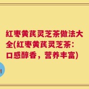 红枣黄芪灵芝茶做法大全(红枣黄芪灵芝茶：口感醇香，营养丰富)