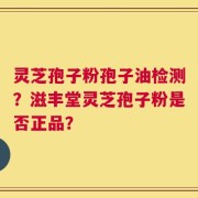 灵芝孢子粉孢子油检测？滋丰堂灵芝孢子粉是否正品？