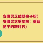安徽灵芝破壁孢子粉(安徽灵芝壁垒粉：蘑菇孢子的新时代)