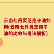 云南七丹灵芝孢子油如何(云南七丹灵芝孢子油的功效与用法解析)