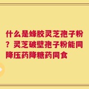 什么是蜂胶灵芝孢子粉？灵芝破壁孢子粉能同降压药降糖药同食