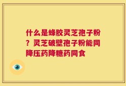什么是蜂胶灵芝孢子粉？灵芝破壁孢子粉能同降压药降糖药同食