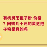有机灵芝孢子粉 价格？网购几十元的灵芝孢子粉是真的吗