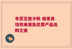 寻灵芝孢子粉 探索其功效来源及优质产品选购之道