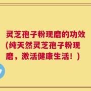 灵芝孢子粉现磨的功效(纯天然灵芝孢子粉现磨，激活健康生活！)
