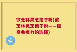 欲芝林灵芝孢子粉(欲芝林灵芝孢子粉——提高免疫力的选择)