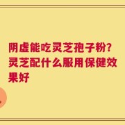 阴虚能吃灵芝孢子粉？灵芝配什么服用保健效果好