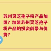 苏州灵芝孢子粉产品加盟？加盟苏州灵芝孢子粉产品的投资前景与优势？