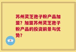 苏州灵芝孢子粉产品加盟？加盟苏州灵芝孢子粉产品的投资前景与优势？