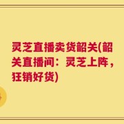 灵芝直播卖货韶关(韶关直播间：灵芝上阵，狂销好货)