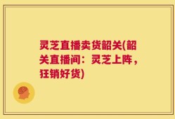 灵芝直播卖货韶关(韶关直播间：灵芝上阵，狂销好货)