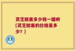 灵芝胶囊多少钱一罐啊(灵芝胶囊的价格是多少？)