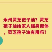 永州灵芝孢子油？灵芝孢子油给家人强身健体，灵芝孢子油有用吗？