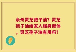 永州灵芝孢子油？灵芝孢子油给家人强身健体，灵芝孢子油有用吗？