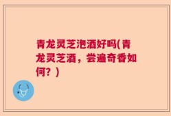 青龙灵芝泡酒好吗(青龙灵芝酒，尝遍奇香如何？)
