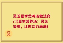 灵芝夏季煲鸡汤做法窍门(夏季营养汤：灵芝煲鸡，让你活力满满)