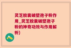 灵芝胶囊破壁孢子粉作用_灵芝胶囊破壁孢子粉的神奇功效与作用解析)