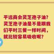 平远商会灵芝孢子油？灵芝孢子油是不是跟我们平时三餐一样时间，就比较容易吸收呢？