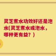 灵芝煮水功效好还是泡水(灵芝煮水或泡水，哪种更有益？)