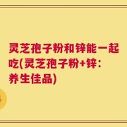 灵芝孢子粉和锌能一起吃(灵芝孢子粉+锌：养生佳品)
