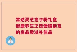 常达灵芝孢子粉礼盒 健康养生之选馈赠亲友的高品质滋补佳品