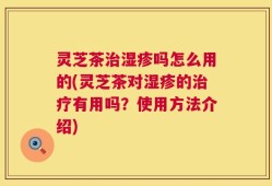 灵芝茶治湿疹吗怎么用的(灵芝茶对湿疹的治疗有用吗？使用方法介绍)