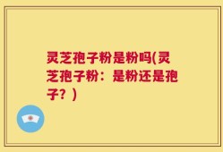 灵芝孢子粉是粉吗(灵芝孢子粉：是粉还是孢子？)