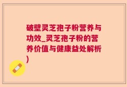 破壁灵芝孢子粉营养与功效_灵芝孢子粉的营养价值与健康益处解析)