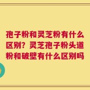 孢子粉和灵芝粉有什么区别？灵芝孢子粉头道粉和破壁有什么区别吗