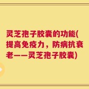 灵芝孢子胶囊的功能(提高免疫力，防病抗衰老——灵芝孢子胶囊)