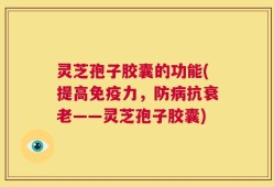灵芝孢子胶囊的功能(提高免疫力，防病抗衰老——灵芝孢子胶囊)