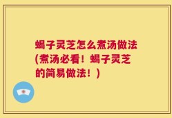 蝎子灵芝怎么煮汤做法(煮汤必看！蝎子灵芝的简易做法！)