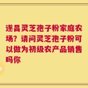 遂昌灵芝孢子粉家庭农场？请问灵芝孢子粉可以做为初级农产品销售吗你