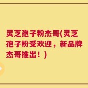 灵芝孢子粉杰哥(灵芝孢子粉受欢迎，新品牌杰哥推出！)