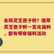 去斑灵芝孢子粉？瑞草灵芝孢子粉一百元福利，都有哪些福利活动