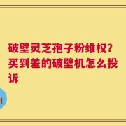 破壁灵芝孢子粉维权？买到差的破壁机怎么投诉