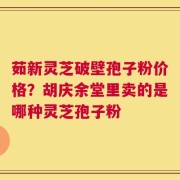 茹新灵芝破壁孢子粉价格？胡庆余堂里卖的是哪种灵芝孢子粉