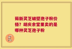 茹新灵芝破壁孢子粉价格？胡庆余堂里卖的是哪种灵芝孢子粉