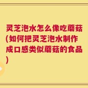 灵芝泡水怎么像吃蘑菇(如何把灵芝泡水制作成口感类似蘑菇的食品)