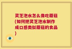 灵芝泡水怎么像吃蘑菇(如何把灵芝泡水制作成口感类似蘑菇的食品)