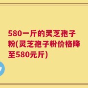 580一斤的灵芝孢子粉(灵芝孢子粉价格降至580元斤)
