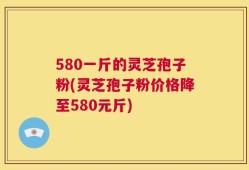 580一斤的灵芝孢子粉(灵芝孢子粉价格降至580元斤)