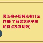 灵芝孢子粉特点有什么作用(了解灵芝孢子粉的特点及其功效)