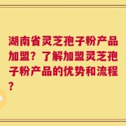 湖南省灵芝孢子粉产品加盟？了解加盟灵芝孢子粉产品的优势和流程？
