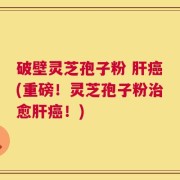 破壁灵芝孢子粉 肝癌(重磅！灵芝孢子粉治愈肝癌！)