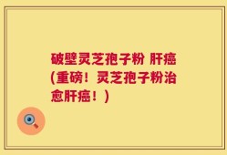 破壁灵芝孢子粉 肝癌(重磅！灵芝孢子粉治愈肝癌！)