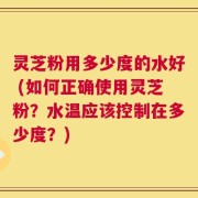 灵芝粉用多少度的水好 (如何正确使用灵芝粉？水温应该控制在多少度？)